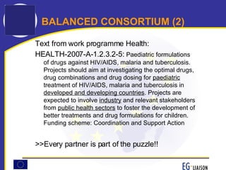 BALANCED CONSORTIUM (2) Text from work programme Health: HEALTH-2007-A-1.2.3.2-5:  Paediatric formulations of drugs against HIV/AIDS, malaria and tuberculosis. Projects should aim at investigating the optimal drugs, drug combinations and drug dosing for  paediatric  treatment of HIV/AIDS, malaria and tuberculosis in  developed and developing countries . Projects are expected to involve  industry  and relevant stakeholders from  public health sectors  to foster the development of better treatments and drug formulations for children. Funding scheme: Coordination and Support Action   >>Every partner is part of the puzzle!! 