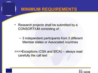 MINIMUM REQUIREMENTS Research projects shall be submitted by a CONSORTIUM consisting of : 3 independent participants from 3 different Member states or Associated countries  >>>>Exceptions (CSA and SICA) – always read carefully the call text  