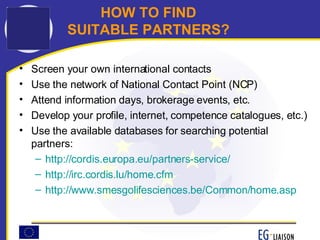 HOW TO FIND    SUITABLE PARTNERS? Screen your own international contacts  Use the network of National Contact Point (NCP) Attend information days, brokerage events, etc. Develop your profile, internet, competence catalogues, etc.) Use the available databases for searching potential partners: http://cordis.europa.eu/partners-service/ http://irc.cordis.lu/home.cfm http:// www.smesgolifesciences.be/Common/home.asp 