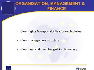 ORGANISATION, MANAGEMENT &  FINANCE Clear rights & responsibilities for each partner Clear management structure Clear financial plan: budget + cofinancing 