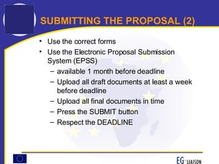 SUBMITTING THE PROPOSAL (2) Use the correct forms Use the Electronic Proposal Submission System (EPSS) available 1 month before deadline Upload all draft documents at least a week before deadline Upload all final documents in time  Press the SUBMIT button Respect the DEADLINE 