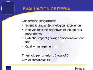 EVALUATION CRITERIA Cooperation programme: Scientific and/or technological excellence; Relevance to the objectives of the specific programmes Potential impact (through dissemination and use) Quality management Threshold per criterium: 3 (out of 5) Overall threshold: 10 