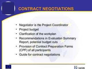 CONTRACT NEGOTIATIONS Negotiator is the Project Coordinator Project budget Clarification of the workplan Recommendations in Evaluation Summary Report, potential budget cuts Provision of Contract Preparation Forms (CPF) of all participants Guide for contract negotiations 