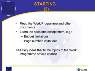 STARTING (2) Read the Work Programme and other documents Learn the rules and accept them, e.g.: Budget limitations Page number limitations >>>Only ideas that fit the topics of the Work Programme have a chance 