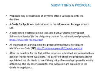 SUBMITTING A PROPOSAL

• Proposals may be submitted at any time after a Call opens, until the
  deadline.
• A Guide for Applicants is distributed in the Information Package of each
  Call.
• A Web-based electronic online tool called EPSS ('Electronic Proposal
  Submission Service') is the obligatory channel for submission of proposals.
   https://www.epss-fp7.org/epss/
• All organisations participating in a proposal must have a Participant
  Identification Code (PIC) http://cordis.europa.eu/fp7/pp-pic_en.html
• After the deadline for the Call, all the proposals submitted are evaluated by a
  panel of independent evaluators. The panel will check the proposals against
  a published set of criteria to see if the quality of research proposed is worthy
  of funding. The key criteria used for this evaluation are explained in the
  Guide for Applicants.
 
