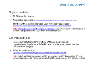 WHO CAN APPLY?

• Eligible countries
    – All EU member states
    – Associated countries (ftp://ftp.cordis.europa.eu/pub/fp7/docs/third-country-agreements_en.doc)
    – Third countries (which includes Latin American countries)
        ftp://ftp.cordis.europa.eu/pub/fp7/docs/wp/cooperation/cooperation-general-annexes201101_en.pdf

    – Note: International Cooperation Partner Countriesenjoy similar rights and are subject to
      the same obligations as the EU partners of the consortium.


• General conditions
    – Research institutions, Universities, SMEs, companies and
      organizations, legally established in any country, may participate in a
      collaborative project.
    – Rules for participation:
        ftp://ftp.cordis.europa.eu/pub/fp7/docs/calls/ecrules_en.pdf
    – Note: Not all participants elegibles for FP7 are elegibles for FP7-Cooperation ICT (e.g.
      Individual participants). Project partners in the ICT programme can only be legal entities.
 