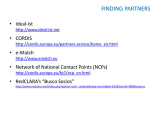 FINDING PARTNERS

• Ideal-ist
  http://www.ideal-ist.net
• CORDIS
  http://cordis.europa.eu/partners-service/home_en.html
• e-Match
  http://www.ematch.eu
• Network of National Contact Points (NCPs)
  http://cordis.europa.eu/fp7/ncp_en.html
• RedCLARA’s “Busco Socios”
  http://www.redclara.net/index.php?option=com_content&view=article&id=623&Itemid=480&lang=es
 