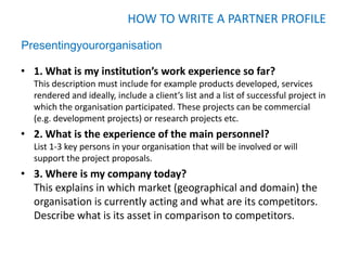 HOW TO WRITE A PARTNER PROFILE
Presentingyourorganisation

• 1. What is my institution’s work experience so far?
  This description must include for example products developed, services
  rendered and ideally, include a client’s list and a list of successful project in
  which the organisation participated. These projects can be commercial
  (e.g. development projects) or research projects etc.
• 2. What is the experience of the main personnel?
  List 1-3 key persons in your organisation that will be involved or will
  support the project proposals.
• 3. Where is my company today?
  This explains in which market (geographical and domain) the
  organisation is currently acting and what are its competitors.
  Describe what is its asset in comparison to competitors.
 