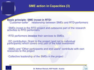 Basic principle: SME invest in RTD! “ C ustomer-seller ”   relationship between SMEs and RTD-performers  SMEs invest in the RTD project and outsource part of the research activities to RTD performers  RTD performers  invoice  their services to SMEs.  EC contribution: Grant to the project (and not to individual participants) which covers only part of the total investment  SMEs and "Other participants and end users" contribute with own resources to the project  Collective leadership of the SMEs in the project SME action in Capacities (3) 