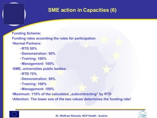 Funding Scheme: Funding rates according the rules for participation Normal Partners:  RTD 50% Demonstration: 50% Training: 100% Management: 100% SME, universities public bodies: RTD 75% Demonstration: 50% Training: 100% Management: 100% Maximum: 110% of the calculated „subcontracting“ by RTD Attention: The lower one of the two values determines the funding rate! SME action in Capacities (6) 