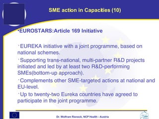 EUROSTARS:Article 169 Initiative   EUREKA initiative with a joint programme, based on national schemes. Supporting trans-national, multi-partner R&D projects initiated and led by at least two R&D-performing SMEs(bottom-up approach). Complements other SME-targeted actions at national and EU-level. Up to twenty-two Eureka countries have agreed to participate in the joint programme.   SME action in Capacities (10) 