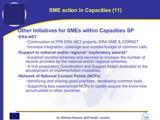 Other Initiatives for SMEs within Capacities SP   ERA-NET   Continuation of FP6 ERA-NET projects: ERA-SME & CORNET Increase integration, coverage and number/budget of common calls Support to national and/or regional  “ e xploratory awards ” Establish durable schemes and services to increase the number of awards provided by the national and/or regional schemes.  A first preparatory Coordination and Support Action dedicated to the development of implementation modalities.  Network of National Contact Points (NCPs)   Identifying and sharing good practices, developing common tools.  Supporting less experienced NCPs to rapidly acquire the know-how accumulated in other countries.   SME action in Capacities (11) 