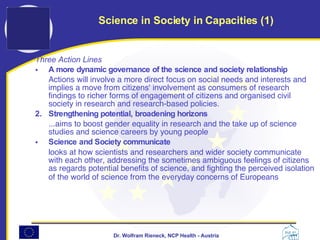 Three Action Lines A more dynamic governance of the science and society relationship   Actions will involve a more direct focus on social needs and interests and implies a move from citizens' involvement as consumers of research findings to richer forms of engagement of citizens and organised civil society in research and research-based policies.  2.  Strengthening potential, broadening horizons   ...aims to boost gender equality in research and the take up of science studies and science careers by young people  Science and Society communicate   looks at how scientists and researchers and wider society communicate with each other, addressing the sometimes ambiguous feelings of citizens as regards potential benefits of science, and fighting the perceived isolation of the world of science from the everyday concerns of Europeans   Science in Society in Capacities (1) 