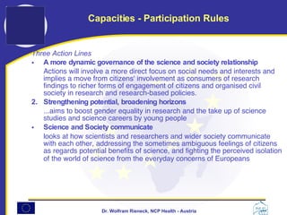 Three Action Lines A more dynamic governance of the science and society relationship   Actions will involve a more direct focus on social needs and interests and implies a move from citizens' involvement as consumers of research findings to richer forms of engagement of citizens and organised civil society in research and research-based policies.  2.  Strengthening potential, broadening horizons   ...aims to boost gender equality in research and the take up of science studies and science careers by young people  Science and Society communicate   looks at how scientists and researchers and wider society communicate with each other, addressing the sometimes ambiguous feelings of citizens as regards potential benefits of science, and fighting the perceived isolation of the world of science from the everyday concerns of Europeans   Capacities - Participation Rules 