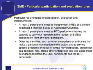 Particular requirements for participation, evaluation and implementation:  At least 3 participants must be independent SMEs established in at least 3 Member States or Associated Countries.  At least 2 participants must be RTD-performers (having the capacity to carry out research at the request of SMEs), independent from any other participant.  Other legal entities, such as other enterprises or end-users that make a particular contribution to the project and to solving specific problems or needs of SMEs may participate, though not in a dominant role. These other enterprises and end-users must be independent from the SME participants and the RTD performers.  SME - Particular participation and evaluation rules 