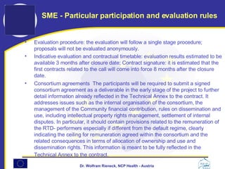 Evaluation procedure: the evaluation will follow a single stage procedure; proposals will not be evaluated anonymously.  Indicative evaluation and contractual timetable: evaluation results estimated to be available 3 months after closure date; Contract signature: it is estimated that the first contracts related to the call will come into force 8 months after the closure date.  Consortium agreements  The participants will be required to submit a signed consortium agreement as a deliverable in the early stage of the project to further detail information already reflected in the Technical Annex to the contract. It addresses issues such as the internal organisation of the consortium, the management of the Community financial contribution, rules on dissemination and use, including intellectual property rights management, settlement of internal disputes. In particular, it should contain provisions related to the remuneration of the RTD- performers especially if different from the default regime, clearly indicating the ceiling for remuneration agreed within the consortium and the related consequences in terms of allocation of ownership and use and dissemination rights. This information is meant to be fully reflected in the Technical Annex to the contract.   SME - Particular participation and evaluation rules 