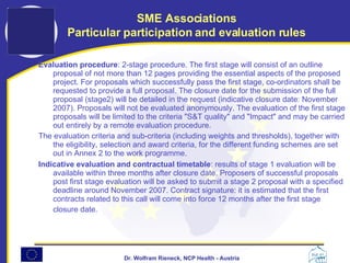 Evaluation procedure : 2-stage procedure. The first stage will consist of an outline proposal of not more than 12 pages providing the essential aspects of the proposed project. For proposals which successfully pass the first stage, co-ordinators shall be requested to provide a full proposal. The closure date for the submission of the full proposal (stage2) will be detailed in the request (indicative closure date: November 2007). Proposals will not be evaluated anonymously. The evaluation of the first stage proposals will be limited to the criteria "S&T quality" and "Impact" and may be carried out entirely by a remote evaluation procedure.  The evaluation criteria and sub-criteria (including weights and thresholds), together with the eligibility, selection and award criteria, for the different funding schemes are set out in Annex 2 to the work programme. Indicative evaluation and contractual timetable : results of stage 1 evaluation will be available within three months after closure date. Proposers of successful proposals post first stage evaluation will be asked to submit a stage 2 proposal with a specified deadline around November 2007. Contract signature: it is estimated that the first contracts related to this call will come into force 12 months after the first stage closure date.   SME Associations Particular participation and evaluation rules 