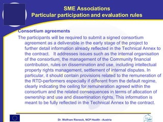 Consortium agreements  The participants will be required to submit a signed consortium agreement as a deliverable in the early stage of the project to further detail information already reflected in the Technical Annex to the contract.  It addresses issues such as the internal organisation of the consortium, the management of the Community financial contribution, rules on dissemination and use, including intellectual property rights management, settlement of internal disputes. In particular, it should contain provisions related to the remuneration of the RTD-performers especially if different from the default regime, clearly indicating the ceiling for remuneration agreed within the consortium and the related consequences in terms of allocation of ownership and use and dissemination rights. This information is meant to be fully reflected in the Technical Annex to the contract.   SME Associations Particular participation and evaluation rules 