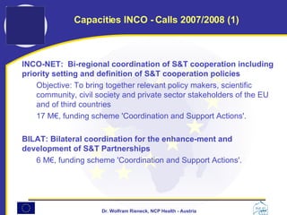 INCO-NET:  Bi-regional coordination of S&T cooperation including priority setting and definition of S&T cooperation policies  Objective: To bring together relevant policy makers, scientific community, civil society and private sector stakeholders of the EU and of third countries  17 M€, funding scheme 'Coordination and Support Actions'. BILAT: Bilateral coordination for the enhance-ment and development of S&T Partnerships  6 M€, funding scheme 'Coordination and Support Actions'. Capacities INCO - Calls 2007/2008 (1) 