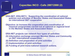 ERA-NET, ERA-NET+:  Supporting the coordination of national policies and activities of Member States and Associated States on international S&T cooperation Objective: to increase the cooperation and coordination of research programmes carried out at national or regional level in the Member States and Associated States  ERA-NET projects can network four types of activities:  Information exchange amongst Member States and Community on S&T international cooperation  Definition and preparation of joint activities Implementation of joint activities  Funding of joint trans-national research actions. Capacities INCO - Calls 2007/2008 (2) 