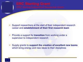 Support researchers at the start of their independent research career and  establishment of their first research team Provide a support for  transition  from working under a supervisor to independent research Supply grants   to  support the creation of excellent new teams  which bring energy and new ideas to their disciplines ERC Starting Grant (ERC Starting Independent Researcher Grant) 