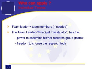 Team leader + team members (if needed) The Team Leader (“Principal Investigator”) has the -  power to assemble his/her research group (team); -  freedom to choose the research topic.   Who can apply ?   Individual Teams 