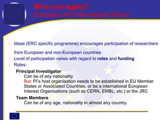 Ideas (ERC specific programme) encourages participation of researchers  from European and non-European countries  Level of participation varies with regard to  roles  and  funding Roles: Principal Investigator Can be of any nationality But:  PI’s host organisation needs to be established in EU Member States or Associated Countries, or be a international European Interest Organisations (such as CERN, EMBL, etc.) or the JRC Team Members Can be of  any age, nationality  in almost any country . Who can apply?  European and International Teams 