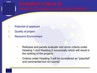 Evaluation criteria (I) Scientific Excellence is the sole Criterion Potential of applicant Quality of project Research Environment Referees and panels evaluate and score criteria under Heading 1 and Heading 2 numerically which will result in the ranking of the projects Criteria under Heading 3 will be considered as "pass/fail" and commented but not scored 