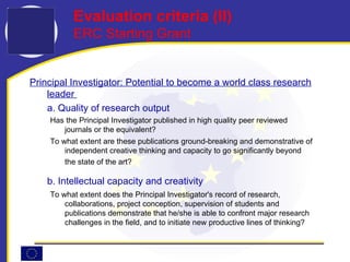 Principal Investigator: Potential to become a world class research leader  a. Quality of research output Has the Principal Investigator published in high quality peer reviewed journals or the equivalent? To what extent are these publications ground-breaking and demonstrative of independent creative thinking and capacity to go significantly beyond the state of the art?   b. Intellectual capacity and creativity To what extent does the Principal Investigator's record of research, collaborations, project conception, supervision of students and publications demonstrate that he/she is able to confront major research challenges in the field, and to initiate new productive lines of thinking? Evaluation criteria (I I ) ERC Starting Grant 