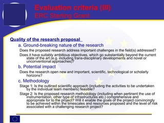 Quality of the research proposal   a. Ground-breaking nature of the research Does the proposed research address important challenges in the field(s) addressed? Does it have suitably ambitious objectives, which go substantially beyond the current state of the art (e.g. including trans-disciplinary developments and novel or unconventional approaches)?  b. Potential impact Does the research open new and important, scientific, technological or scholarly horizons?   c. Methodology Stage 1: Is the outlined scientific approach (including the activities to be undertaken by the individual team members) feasible? Stage 2: Is the proposed research methodology (including when pertinent the use of instrumentation, other type of infrastructures etc.) comprehensive and appropriate for to the project? Will it enable the goals of the project convincingly to be achieved within the timescales and resources proposed and the level of risk associated with a challenging research project? Evaluation criteria ( I I I ) ERC Starting Grant 