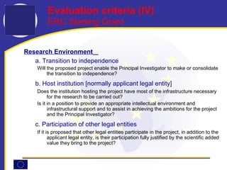Research Environment   a. Transition to independence Will the proposed project enable the Principal Investigator to make or consolidate the transition to independence?  b. Host institution [normally applicant legal entity] Does the institution hosting the project have most of the infrastructure necessary for the research to be carried out? Is it in a position to provide an appropriate intellectual environment and infrastructural support and to assist in achieving the ambitions for the project and the Principal Investigator?  c. Participation of other legal entities If it is proposed that other legal entities participate in the project, in addition to the applicant legal entity, is their participation fully justified by the scientific added value they bring to the project?  Evaluation criteria ( IV ) ERC Starting Grant 