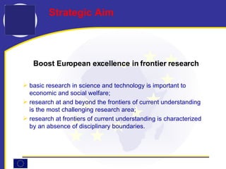 Boost European excellence in frontier research basic research in science and technology is important to economic and social welfare; research at and beyond the frontiers of current understanding is the most challenging research area; research at frontiers of current understanding is characterized by an absence of disciplinary boundaries.  Strategic Aim 