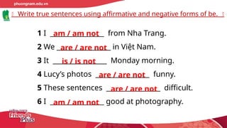 Write true sentences using affirmative and negative forms of be.
1 I ________________ from Nha Trang.
2 We ________________ in Việt Nam.
3 It ________________ Monday morning.
4 Lucy’s photos ________________ funny.
5 These sentences ________________ difficult.
6 I ________________ good at photography.
am / am not
are / are not
is / is not
are / are not
are / are not
am / am not
 