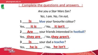 Complete the questions and answers.
Are you a Star Wars fan?
Yes, I am. No, I’m not.
1 __________ blue your favourite colour?
Yes, __________ . / No, __________.
2 __________ your friends interested in football?
Yes, __________ . / No, ___________.
3 __________ your dad a teacher?
Yes, __________ . / No, __________.
Is
it is it isn’t
Are
they are they aren’t
Is
he is he isn’t
 