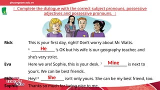 Complete the dialogue with the correct subject pronouns, possessive
adjectives and possessive pronouns.
Rick This is your first day, right? Don’t worry about Mr. Watts.
6
_____________ ’s OK but his wife is our geography teacher, and
she’s very strict.
Eva Here we are! Sophie, this is your desk. 7
_____________ is next to
yours. We can be best friends.
Rick Hey! 8
_____________ isn’t only yours. She can be my best friend, too.
Sophie Thanks so much for being nice to me.
He
Mine
She
 