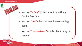 - We use “a / an” to talk about something
for the first time.
- We use “the” when we mention something
again.
- We use “zero articles” to talk about things in
general.
 