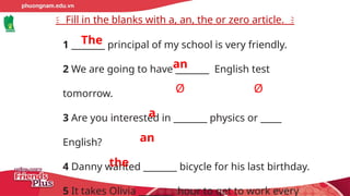 Fill in the blanks with a, an, the or zero article.
1 ________ principal of my school is very friendly.
2 We are going to have ________ English test
tomorrow.
3 Are you interested in ________ physics or _____
English?
4 Danny wanted ________ bicycle for his last birthday.
5 It takes Olivia ________ hour to get to work every
The
an
Ø
a
an
the
Ø
 