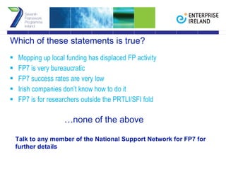 Which of these statements is true? Mopping up local funding has displaced FP activity FP7 is very bureaucratic FP7 success rates are very low Irish companies don’t know how to do it FP7 is for researchers outside the PRTLI/SFI fold   … none of the above Talk to any member of the National Support Network for FP7 for further details 