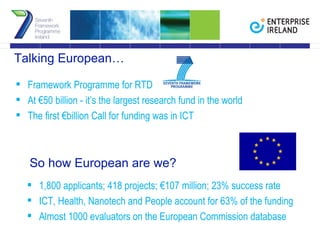 Framework Programme for RTD At €50 billion - it’s the largest research fund in the world The first €billion Call for funding was in ICT  Talking European… 1,800 applicants; 418 projects; €107 million; 23% success rate ICT, Health, Nanotech and People account for 63% of the funding Almost 1000 evaluators on the European Commission database So how European are we? 