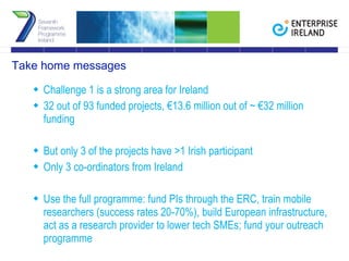 Take home messages Challenge 1 is a strong area for Ireland 32 out of 93 funded projects, €13.6 million out of ~ €32 million funding But only 3 of the projects have >1 Irish participant Only 3 co-ordinators from Ireland Use the full programme: fund PIs through the ERC, train mobile researchers (success rates 20-70%), build European infrastructure, act as a research provider to lower tech SMEs; fund your outreach programme 