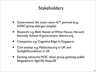 Stakeholders


•   Government: the smart users ICT govmod (e.g.
    NVAC group, data.gov people)

•   Research: e.g. Beth Novek at White House, Harvard
    Kennedy School of government, dowire.org

•   Companies: e.g. Cognitive Edge in Singapore

•   Civil society: e.g. MySociety.org in UK and
    SunlightFoundation in US

•   Existing networks: W3C eGov group, govloop, public
    blogosphere, #gov20, #eups20

                                                         10
 