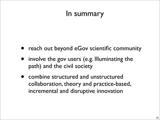 In summary



•   reach out beyond eGov scientiﬁc community
•   involve the gov users (e.g. Illuminating the
    path) and the civil society
•   combine structured and unstructured
    collaboration, theory and practice-based,
    incremental and disruptive innovation



                                                   12
 