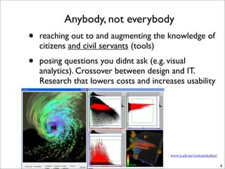 Anybody, not everybody
•   reaching out to and augmenting the knowledge of
    citizens and civil servants (tools)
•   posing questions you didnt ask (e.g. visual
    analytics). Crossover between design and IT.
    Research that lowers costs and increases usability




                                         www.ii.uib.no/vis/team/kehrer/

                                                                          4
 