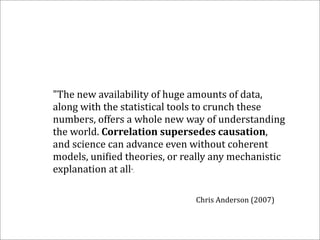 "The	
  new	
  availability	
  of	
  huge	
  amounts	
  of	
  data,	
  
along	
  with	
  the	
  statistical	
  tools	
  to	
  crunch	
  these	
  
numbers,	
  offers	
  a	
  whole	
  new	
  way	
  of	
  understanding	
  
the	
  world.	
  Correlation	
  supersedes	
  causation,	
  
and	
  science	
  can	
  advance	
  even	
  without	
  coherent	
  
models,	
  uni:ied	
  theories,	
  or	
  really	
  any	
  mechanistic	
  
explanation	
  at	
  all".

                                            Chris	
  Anderson	
  (2007)
 