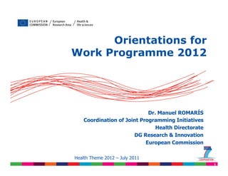 Orientations for
             Work Programme 2012




                                             Dr. Manuel ROMARÍS
                    Coordination of Joint Programming Initiatives
                                                Health Directorate
                                       DG Research & Innovation
                                            European Commission


Please refer to Work Programme 2012 and call 2011 published 20 July 2011
                Health Theme 2012 – July texts
                                                                           1
 