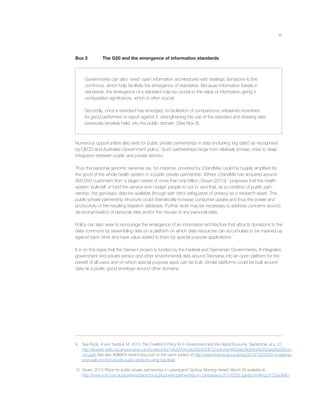 xii
Box 2 The G20 and the emergence of information standards
Governments can also ‘seed’ open information architectures with strategic donations to the
commons, which help facilitate the emergence of standards. Because information travels in
standards, the emergence of a standard may be crucial to the value of information giving it
comparative signiﬁcance, which is often crucial.
Secondly, once a standard has emerged, its facilitation of comparisons unleashes incentives
for good performers to report against it, strengthening the use of the standard and drawing data
previously privately held, into the public domain. (See Box 9).
Numerous opportunities also exist for public private partnerships in data (including ‘big data’) as recognised
by OECD and Australian Government policy.9
Such partnerships range from relatively prosaic ones to deep
integration between public and private sectors.
Thus the personal genomic services (as, for instance, provided by 23andMe) could be hugely ampliﬁed for
the good of the whole health system in a public private partnership. Where 23andMe has acquired around
600,000 customers from a target market of more than one billion, Gruen (2013)10
proposes that the health
system ‘bulk-bill’ or fund the service and ‘nudge’ people to opt in, and that, as a condition of public part-
nership, the genotypic data be available (though with strict safeguards of privacy) as a research asset. This
public-private partnership structure could dramatically increase consumer uptake and thus the power and
productivity of the resulting research database. Further work may be necessary to address concerns around
de-anonymisation of personal data and/or the misuse of any personal data.
Policy can also seek to encourage the emergence of an information architecture that attracts donations to the
data commons by assembling data on a platform on which data resources can accumulate to be mashed up
against each other and have value added to them by special purpose applications.
It is on this basis that the Sense-t project is funded by the Federal and Tasmanian Governments. It integrates
government and private sensor and other environmental data around Tasmania into an open platform for the
beneﬁt of all users and on which special purpose apps can be built. Similar platforms could be built around
data as a public good envelope around other domains.
9 See Robb, A and Turnbull, M, 2013. The Coalition’s Policy for E-Government and the Digital Economy, September, at p. 21.
http://lpaweb-static.s3.amazonaws.com/Coalition%27s%20Policy%20for%20E-Government%20and%20the%20Digital%20Econ-
omy.pdf. See also AGIMO’s recent blog post on the same subject at http://www.ﬁnance.gov.au/blog/2014/13/03/2014-seeking-
proposals-for-joint-private-public-projects-using-big-data/
10 Gruen, 2013 “Place for public-private partnerships in cyberspace” Sydney Morning Herald, March 29 available at
http://www.smh.com.au/business/place-for-publicprivate-partnerships-in-cyberspace-20130328-2gxdp.html#ixzz31OOxoBAG
 