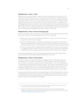 xiv
G20 Agenda Item – Annex 1 – Trade
Exploring the case of open trade data, an expansion of world merchandise trade by just one-tenth of 1%
would be worth USD 40 billion per annum. Yet, obtaining and using trade data from multiple jurisdictions is
difﬁcult. Even small access fees, the niceties of speciﬁc licences, or non-machine readable formats can all
involve large transaction costs. How much easier if all such data were harmonised and compliant with high
standards of openness not just nationally, but across the G20. The data that each country generates is a
potential global public good, as each party to improved trading patterns gains. Open data policies should be
harmonised across the G20 countries and beyond. Given empirical evidence on the costs of information bar-
riers to trade, we assume a plausible potential beneﬁt of open-trade data to be 0.6% of merchandise trade,
which for Australia would be equivalent to around AUD 1.6 billion or 0.1% of GDP.
G20 Agenda Item – Annex 3 – Fiscal and monetary policy
Open data could help us better manage economic cycles. We think a reasonable estimate of the potential
gains is AUD 3.6 billion per annum to Australia’s economy alone or 0.23% of GDP.
• Governments possess rich real time data that, even today, is not open or even routinely accessed
by government macro-economic managers.
• They use sophisticated models to forecast and assess alternative policy settings. The US Federal
Reserve and Australian Treasury are beginning to release open documentation of these models, which
will improve public discussion – and the quality of the models. All G20 countries should follow this lead.
• Further, with progressively more software services being delivered from ‘the cloud’, service providers
can aggregate the data into real-time snapshots of the macro-economy. Governments could seek out
arrangements with them to supply anonymised data to ‘take the pulse’ of the economy in real time.
Because the damage done by economic downturns rises approximately as the square of their severity,
even very small improvements generate larger relative beneﬁts to the economy.
G20 Agenda Item – Annex 4 – Anti-Corruption
Corruption is a global issue, affecting developed and developing countries. The European Commission
estimates the cost of EU corruption to be around 1% of GDP, equivalent to around EUR 120 billion per
annum, though it is very difﬁcult to measure the indirect costs of corruption.13
There is now a growing body
of evidence that open data plays a role in reducing corruption.14
Open data can reduce the extent of corrup-
tion by both reducing its private returns and making it easier to detect. Based on the evidence, we think it
reasonable to suggest that the costs of corruption would be reduced by of the order of 10%. If so this
would produce beneﬁts to the Australian economy of around AUD 1.5 billion per annum or 0.1% of GDP.
Accessing these beneﬁts requires action to both release data and make data interoperable; to be combined
and compared with other data. To this end, governments should go beyond transparency and not stop at
just releasing the data. They should also collaborate on technical standards and ensuring data meets the
needs of data users both domestically and internationally.
13 The costs of corruption are not easily measured. The cited ﬁgure is based on estimates made by other institutions
which suggest that costs of corruption amount to 5% of GDP worldwide.
14 For instance, open data from the Canada Revenue Agency helped to expose one of the biggest tax frauds in
Canada’s history. Eaves, David (2010) Case Study: How open data saved Canada $3.2 Billion, Available http://eaves.
ca/2010/04/14/case-study-open-data-and-the-public-purse/.
 
