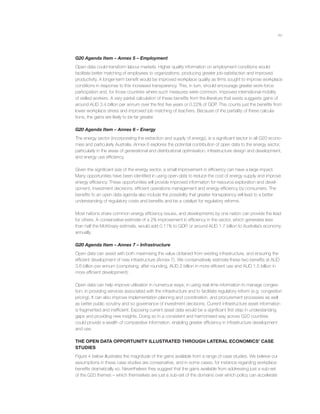 xv
G20 Agenda Item – Annex 5 – Employment
Open data could transform labour markets. Higher quality information on employment conditions would
facilitate better matching of employees to organizations, producing greater job-satisfaction and improved
productivity. A longer-term beneﬁt would be improved workplace quality as ﬁrms sought to improve workplace
conditions in response to this increased transparency. This, in turn, should encourage greater work-force
participation and, for those countries where such measures were common, improved international mobility
of skilled workers. A very partial calculation of these beneﬁts from the literature that exists suggests gains of
around AUD 3.4 billion per annum over the ﬁrst ﬁve years or 0.22% of GDP. This counts just the beneﬁts from
lower workplace stress and improved job matching of teachers. Because of the partiality of these calcula-
tions, the gains are likely to be far greater.
G20 Agenda Item – Annex 6 – Energy
The energy sector (incorporating the extraction and supply of energy), is a signiﬁcant sector in all G20 econo-
mies and particularly Australia. Annex 6 explores the potential contribution of open data to the energy sector,
particularly in the areas of generational and distributional optimisation, infrastructure design and development,
and energy use efﬁciency.
Given the signiﬁcant size of the energy sector, a small improvement in efﬁciency can have a large impact.
Many opportunities have been identiﬁed in using open data to reduce the cost of energy supply and improve
energy efﬁciency. These opportunities will provide improved information for resource exploration and devel-
opment, investment decisions, efﬁcient operations management and energy efﬁciency by consumers. The
beneﬁts to an open data agenda also include the possibility that greater transparency will lead to a better
understanding of regulatory costs and beneﬁts and be a catalyst for regulatory reforms.
Most nations share common energy efﬁciency issues, and developments by one nation can provide the lead
for others. A conservative estimate of a 2% improvement in efﬁciency in the sector, which generates less
than half the McKinsey estimate, would add 0.11% to GDP, or around AUD 1.7 billion to Australia’s economy
annually.
G20 Agenda Item – Annex 7 – Infrastructure
Open data can assist with both maximising the value obtained from existing infrastructure, and ensuring the
efﬁcient development of new infrastructure (Annex 7). We conservatively estimate these two beneﬁts at AUD
3.6 billion per annum (comprising, after rounding, AUD 2 billion in more efﬁcient use and AUD 1.5 billion in
more efﬁcient development).
Open data can help improve utilisation in numerous ways; in using real-time information to manage conges-
tion, in providing services associated with the infrastructure and to facilitate regulatory reform (e.g. congestion
pricing). It can also improve implementation planning and coordination, and procurement processes as well
as better public scrutiny and so governance of investment decisions. Current infrastructure asset information
is fragmented and inefﬁcient. Exposing current asset data would be a signiﬁcant ﬁrst step in understanding
gaps and providing new insights. Doing so in a consistent and harmonised way across G20 countries
could provide a wealth of comparative information, enabling greater efﬁciency in infrastructure development
and use.
THE OPEN DATA OPPORTUNITY ILLUSTRATED THROUGH LATERAL ECONOMICS’ CASE
STUDIES
Figure 4 below illustrates the magnitude of the gains available from a range of case studies. We believe our
assumptions in these case studies are conservative, and in some cases, for instance regarding workplace
beneﬁts dramatically so. Nevertheless they suggest that the gains available from addressing just a sub-set
of the G20 themes – which themselves are just a sub-set of the domains over which policy can accelerate
 