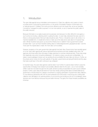 1
1. Introduction
The open data agenda has an irrefutable commonsense to it. Data, the collection and curation of which
is funded and/or conducted by governments is, in the words of Australia’s Freedom of Information Act,
a “national resource”. It follows, from both economic efﬁciency and civic equity that, as the act speciﬁes,
it should be “managed for public purposes” or to be more speciﬁc, so as to maximise the public value of
the public resource.
Because information is so easily reused and re-purposed, and because it is often difﬁcult for one agency –
such as the one funding, collecting and/or curating the data – to even fully understand the best uses for it,
there is a strong presumption that such data should be open. That is, it should be open to all comers, in a
machine-readable form, to enable all comers to make use of the data and to add value to it however they
wish. Whole industries have grown up around the infrastructure or ‘platform’ that is government funded/
provided data – such as those industries adding value to meteorological and/or geographical data – and the
more open the original data is made, the more value can be added.
However, progress on the open government data agenda has been slow. Governments have typically signed
on to the ‘open data’ agenda with various high-level announcements and even detailed policy work. Yet
agencies and those within them ﬁnd ways to delay openness to minimise institutional risks. Those risks range
from legitimate ones which should be addressed – for instance, privacy, security and conﬁdentiality – to
darker, unacknowledged motives such as avoiding the accountability that open data can bring on. Further, as
the private sector moves into the sunlit uplands of ‘big data’, governments are being left behind and the value
their data could have ‘in the wild’ continues to go untapped.
In important ways, the open data agenda could be taken much further. It could be taken further to seize the
opportunities of bringing more research and privately collected data into the open – as so much privately
written code has now been brought into the public domain by being incorporated into open source software
projects. Further, open data should stand for more than simply surfacing what data is funded/collected by
government. It should stand for a deeper commitment to ongoing optimisation of government data collection,
to more felicitous partnership with both for proﬁt enterprise and civil society in resourcing and curating data
collection and ultimately to an optimal evolution of our economy and society as one rich in knowledge, where
decisions are more felicitous because they are better informed. The gains from these broader possibilities are
immense.
 