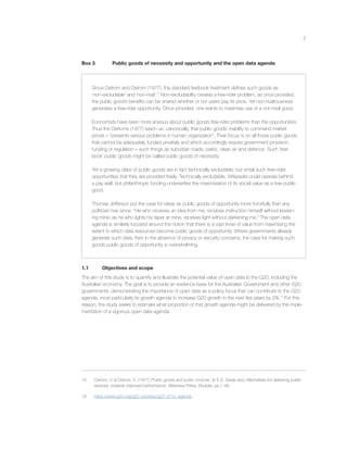 2
Box 3 Public goods of necessity and opportunity and the open data agenda
Since Ostrom and Ostrom (1977), the standard textbook treatment deﬁnes such goods as
‘non-excludable’ and ‘non-rival’.15
Non-excludability creates a free-rider problem, as once provided,
the public good’s beneﬁts can be shared whether or not users pay its price. Yet non-rivalrousness
generates a free-rider opportunity. Once provided, one wants to maximise use of a non-rival good.
Economists have been more anxious about public goods free-rider problems than the opportunities.
Thus the Ostroms (1977) teach us, canonically, that public goods’ inability to command market
prices – “presents serious problems in human organization”. Their focus is on all those public goods
that cannot be adequately funded privately and which accordingly require government provision,
funding or regulation – such things as suburban roads, parks, clean air and defence. Such ‘text-
book’ public goods might be called public goods of necessity.
Yet a growing class of public goods are in fact technically excludable, but entail such free-rider
opportunities that they are provided freely. Technically excludable, Wikipedia could operate behind
a pay wall, but philanthropic funding underwrites the maximisation of its social value as a free public
good.
Thomas Jefferson put the case for ideas as public goods of opportunity more forcefully than any
politician has since: “He who receives an idea from me, receives instruction himself without lessen-
ing mine; as he who lights his taper at mine, receives light without darkening me.” The open data
agenda is similarly focused around the notion that there is a vast trove of value from maximising the
extent to which data resources become public goods of opportunity. Where governments already
generate such data, then in the absence of privacy or security concerns, the case for making such
goods public goods of opportunity is overwhelming.
1.1 Objectives and scope
The aim of this study is to quantify and illustrate the potential value of open data to the G20, including the
Australian economy. The goal is to provide an evidence base for the Australian Government and other G20
governments, demonstrating the importance of open data as a policy focus that can contribute to the G20
agenda, most particularly its growth agenda to increase G20 growth in the next ﬁve years by 2%.16
For this
reason, the study seeks to estimate what proportion of that growth agenda might be delivered by the imple-
mentation of a vigorous open data agenda.
15 Ostrom, V. & Ostrom, E. (1977) ‘Public goods and public choices,’ In E.S. Savas (ed.) Alternatives for delivering public
services: towards improved performance, Westview Press, Boulder, pp.7-49.
16 https://www.g20.org/g20_priorities/g20_2014_agenda.
 